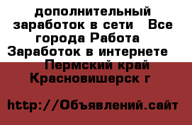 дополнительный заработок в сети - Все города Работа » Заработок в интернете   . Пермский край,Красновишерск г.